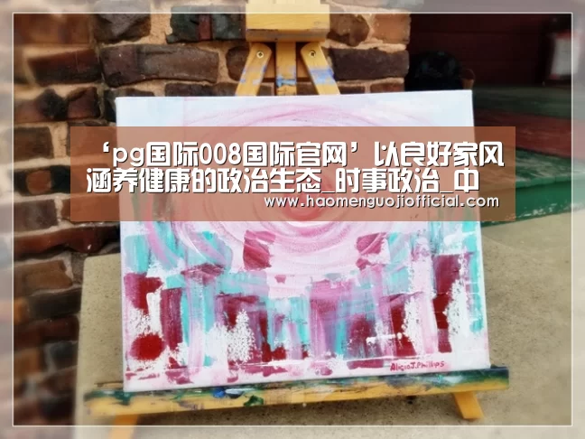 ‘pg国际008国际官网’以良好家风涵养健康的政治生态_时事政治_中公教育网(图2) 008pg国际版官网入口